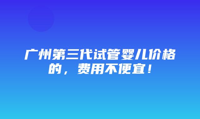 广州第三代试管婴儿价格的，费用不便宜！