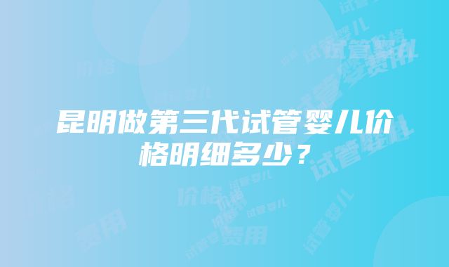 昆明做第三代试管婴儿价格明细多少？