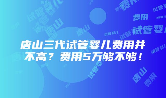 唐山三代试管婴儿费用并不高？费用5万够不够！