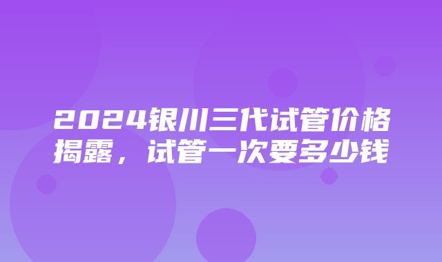 2024银川三代试管价格揭露，试管一次要多少钱