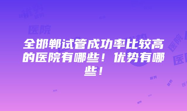 全邯郸试管成功率比较高的医院有哪些！优势有哪些！