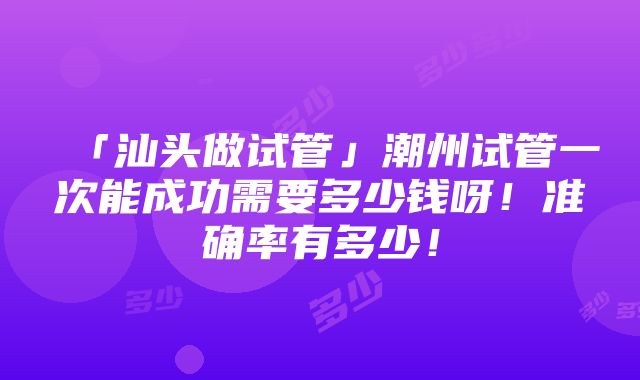 「汕头做试管」潮州试管一次能成功需要多少钱呀！准确率有多少！