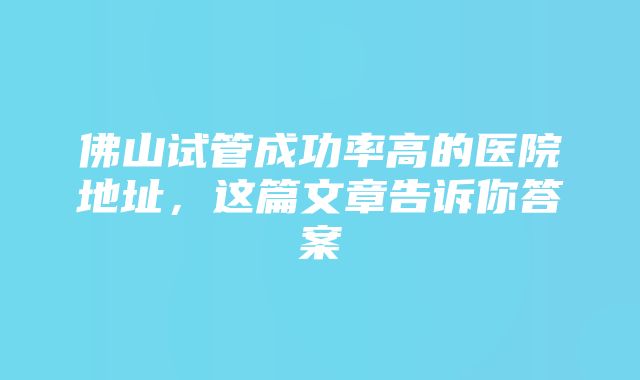 佛山试管成功率高的医院地址，这篇文章告诉你答案