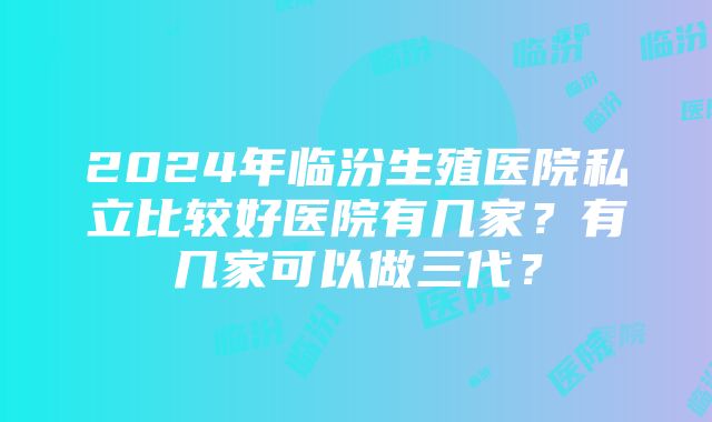 2024年临汾生殖医院私立比较好医院有几家？有几家可以做三代？