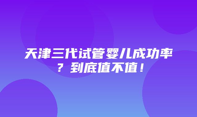 天津三代试管婴儿成功率？到底值不值！