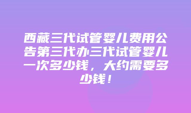 西藏三代试管婴儿费用公告第三代办三代试管婴儿一次多少钱，大约需要多少钱！