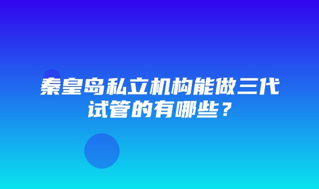 秦皇岛私立机构能做三代试管的有哪些？