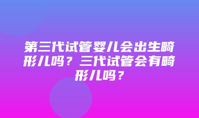 第三代试管婴儿会出生畸形儿吗？三代试管会有畸形儿吗？