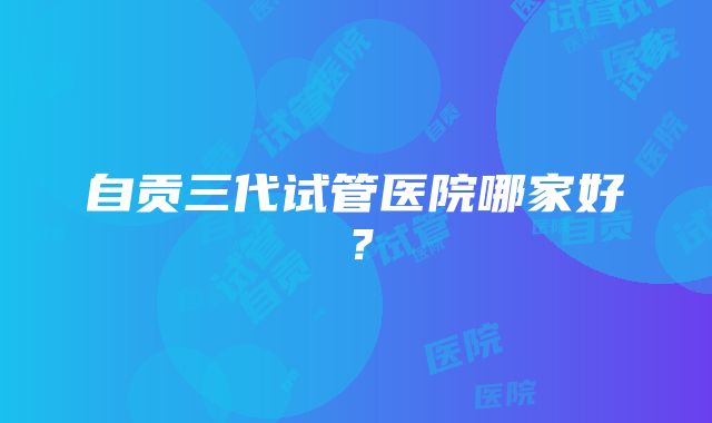 自贡三代试管医院哪家好？