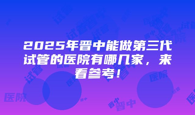 2025年晋中能做第三代试管的医院有哪几家，来看参考！