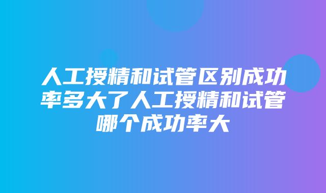 人工授精和试管区别成功率多大了人工授精和试管哪个成功率大