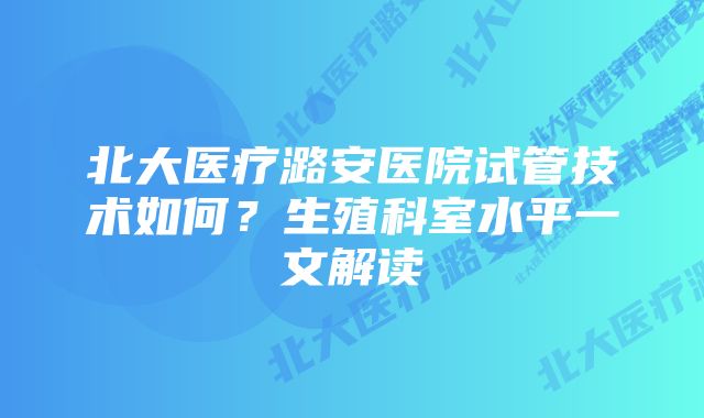 北大医疗潞安医院试管技术如何？生殖科室水平一文解读