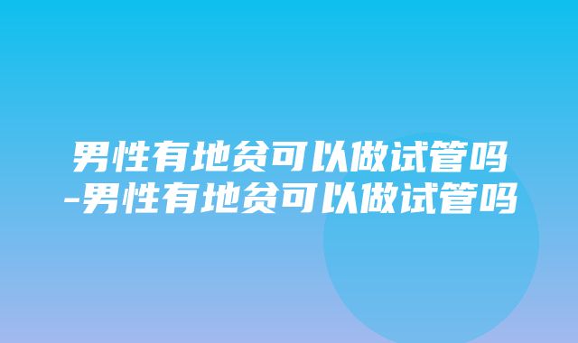 男性有地贫可以做试管吗-男性有地贫可以做试管吗