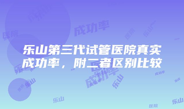 乐山第三代试管医院真实成功率，附二者区别比较