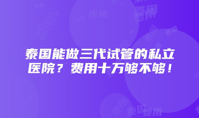 泰国能做三代试管的私立医院？费用十万够不够！