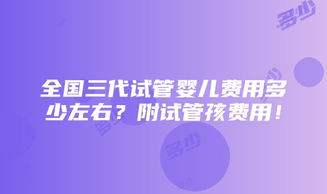 全国三代试管婴儿费用多少左右？附试管孩费用！