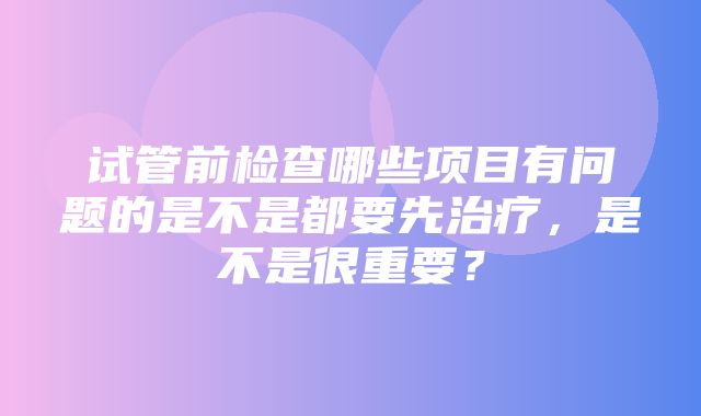 试管前检查哪些项目有问题的是不是都要先治疗，是不是很重要？