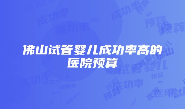 佛山试管婴儿成功率高的医院预算