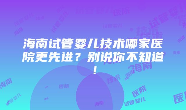 海南试管婴儿技术哪家医院更先进？别说你不知道！