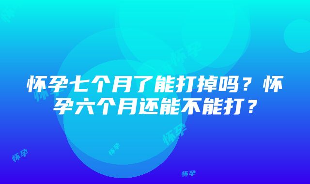 怀孕七个月了能打掉吗？怀孕六个月还能不能打？