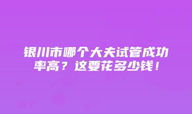 银川市哪个大夫试管成功率高？这要花多少钱！