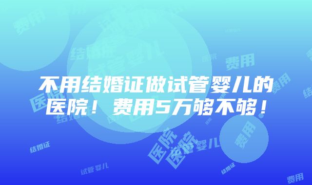 不用结婚证做试管婴儿的医院！费用5万够不够！