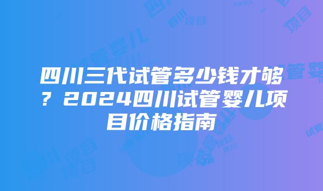 四川三代试管多少钱才够？2024四川试管婴儿项目价格指南