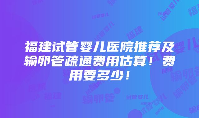 福建试管婴儿医院推荐及输卵管疏通费用估算！费用要多少！