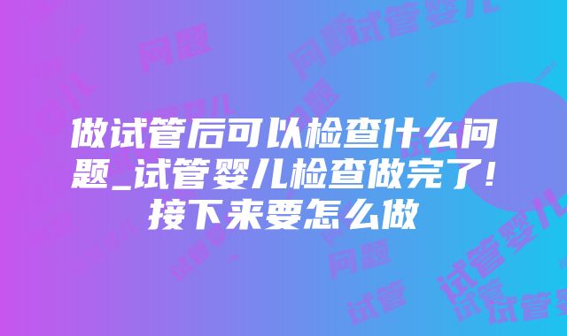 做试管后可以检查什么问题_试管婴儿检查做完了!接下来要怎么做