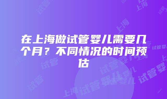 在上海做试管婴儿需要几个月？不同情况的时间预估