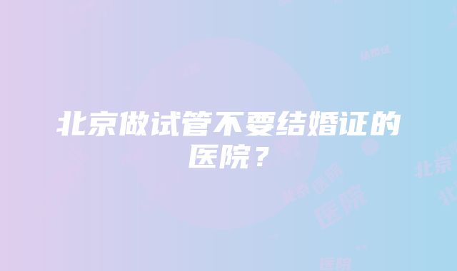 北京做试管不要结婚证的医院？