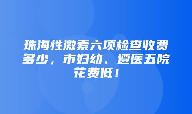 珠海性激素六项检查收费多少，市妇幼、遵医五院花费低！