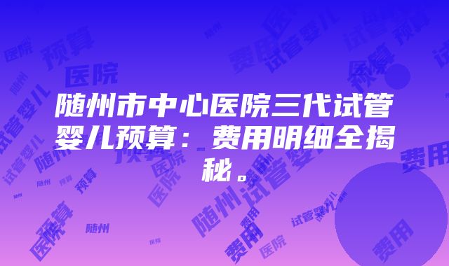 随州市中心医院三代试管婴儿预算：费用明细全揭秘。