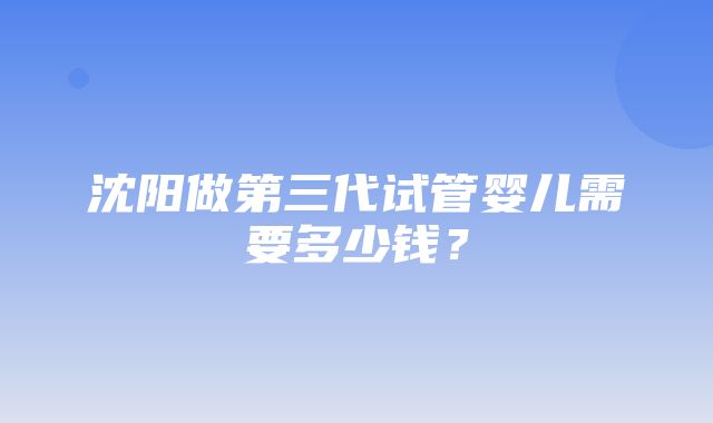 沈阳做第三代试管婴儿需要多少钱？