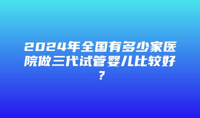 2024年全国有多少家医院做三代试管婴儿比较好？