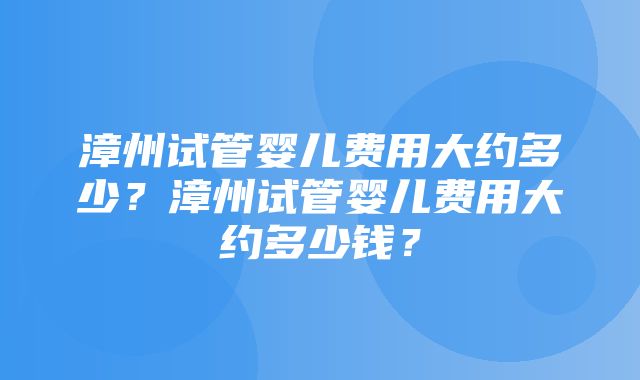 漳州试管婴儿费用大约多少？漳州试管婴儿费用大约多少钱？