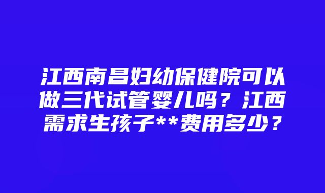 江西南昌妇幼保健院可以做三代试管婴儿吗？江西需求生孩子**费用多少？