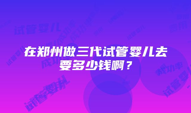 在郑州做三代试管婴儿去要多少钱啊？