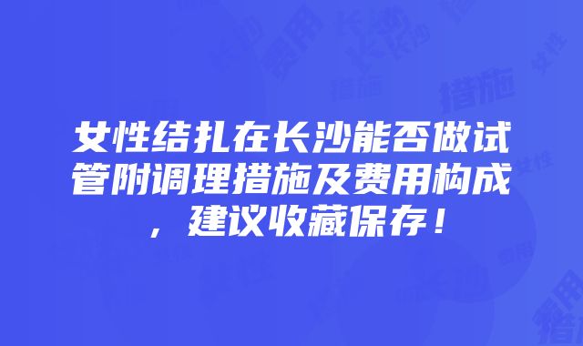 女性结扎在长沙能否做试管附调理措施及费用构成，建议收藏保存！