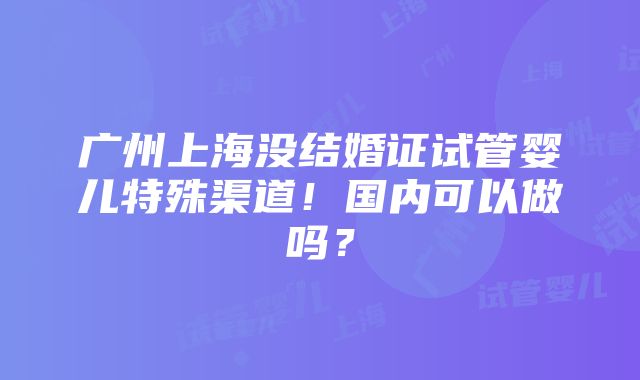 广州上海没结婚证试管婴儿特殊渠道！国内可以做吗？