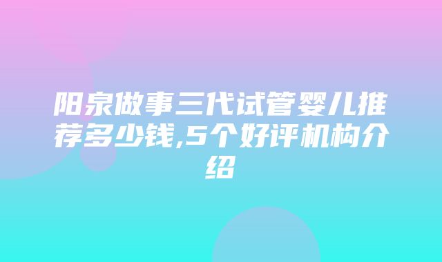 阳泉做事三代试管婴儿推荐多少钱,5个好评机构介绍