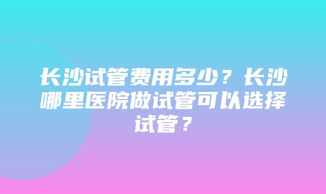 长沙试管费用多少？长沙哪里医院做试管可以选择试管？