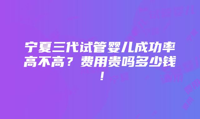 宁夏三代试管婴儿成功率高不高？费用贵吗多少钱！