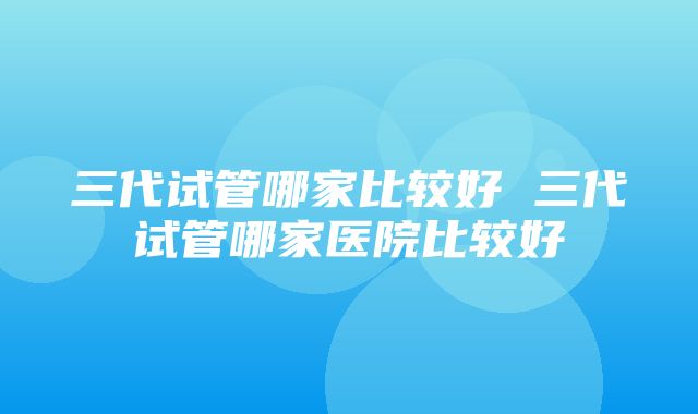 三代试管哪家比较好 三代试管哪家医院比较好