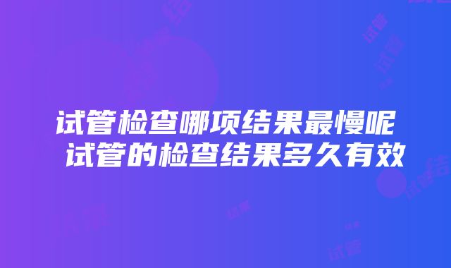 试管检查哪项结果最慢呢 试管的检查结果多久有效