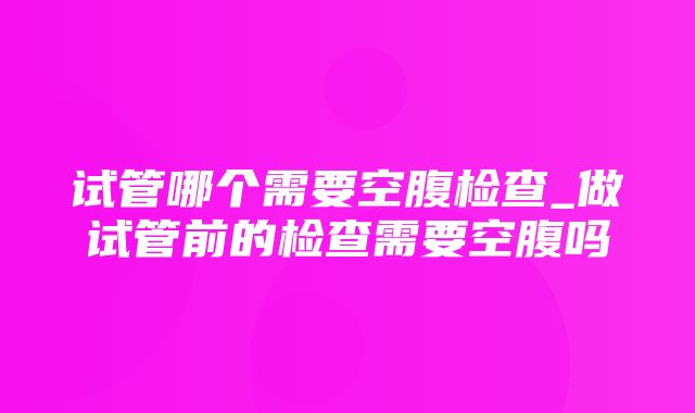 试管哪个需要空腹检查_做试管前的检查需要空腹吗