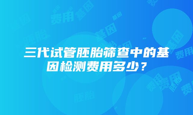 三代试管胚胎筛查中的基因检测费用多少？