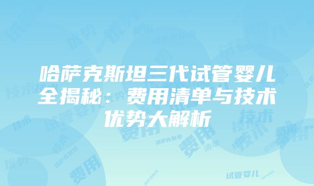 哈萨克斯坦三代试管婴儿全揭秘：费用清单与技术优势大解析