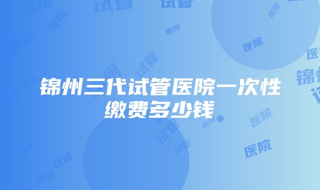 锦州三代试管医院一次性缴费多少钱