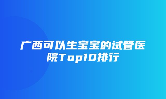 广西可以生宝宝的试管医院Top10排行